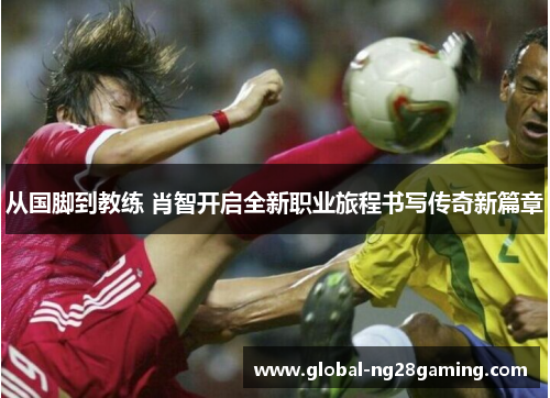 从国脚到教练 肖智开启全新职业旅程书写传奇新篇章