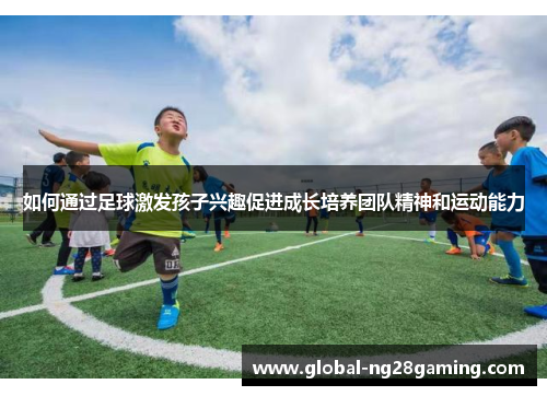 如何通过足球激发孩子兴趣促进成长培养团队精神和运动能力