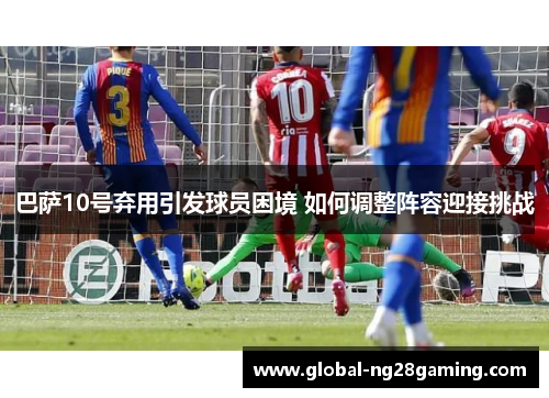 巴萨10号弃用引发球员困境 如何调整阵容迎接挑战