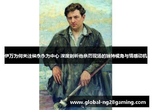 伊万为何关注侯永永为中心 深度剖析他亲历现场的独特视角与情感动机