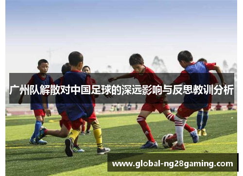 广州队解散对中国足球的深远影响与反思教训分析