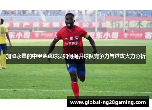 加盟永昌的中甲金靴球员如何提升球队竞争力与进攻火力分析