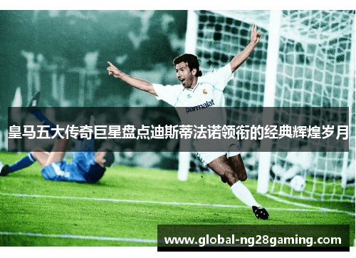 皇马五大传奇巨星盘点迪斯蒂法诺领衔的经典辉煌岁月