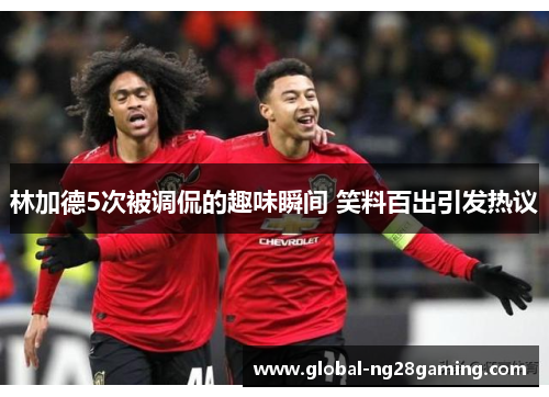 林加德5次被调侃的趣味瞬间 笑料百出引发热议