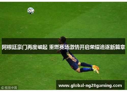 阿根廷豪门再度崛起 重燃赛场激情开启荣耀追逐新篇章