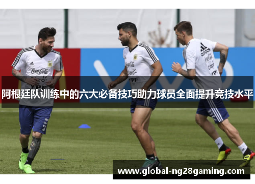 阿根廷队训练中的六大必备技巧助力球员全面提升竞技水平