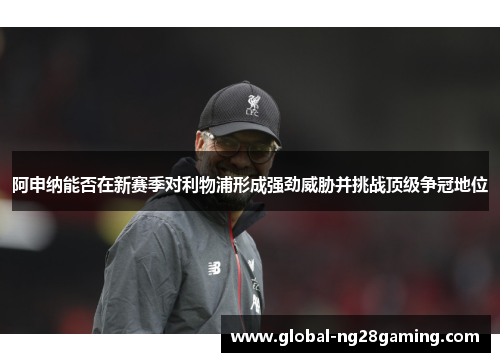 阿申纳能否在新赛季对利物浦形成强劲威胁并挑战顶级争冠地位