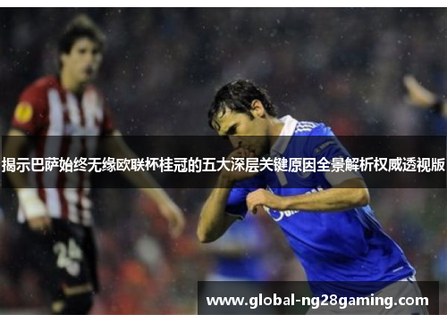 揭示巴萨始终无缘欧联杯桂冠的五大深层关键原因全景解析权威透视版