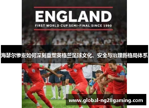 海瑟尔惨案如何深刻重塑英格兰足球文化、安全与治理新格局体系