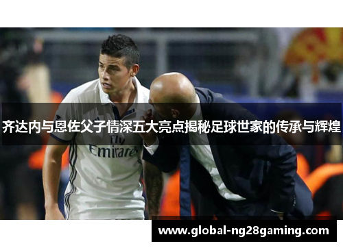 齐达内与恩佐父子情深五大亮点揭秘足球世家的传承与辉煌