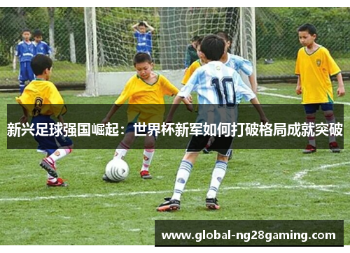 新兴足球强国崛起:世界杯新军如何打破格局成就突破 新兴足球强国崛起:世界杯新军如何打破格局成就突破