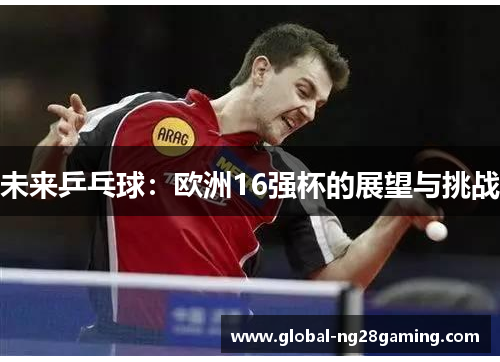未来乒乓球:欧洲16强杯的展望与挑战 未来乒乓球:欧洲16强杯的展望与挑战