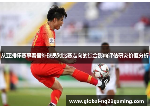 从亚洲杯赛事看替补球员对比赛走向的综合影响评估研究价值分析 从亚洲杯赛事看替补球员对比赛走向的综合影响评估研究价值分析