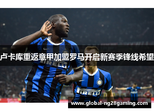 卢卡库重返意甲加盟罗马开启新赛季锋线希望