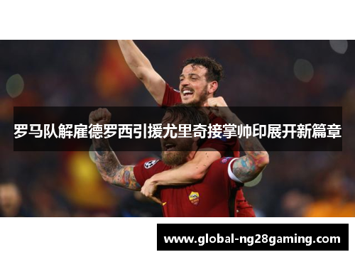 罗马队解雇德罗西引援尤里奇接掌帅印展开新篇章