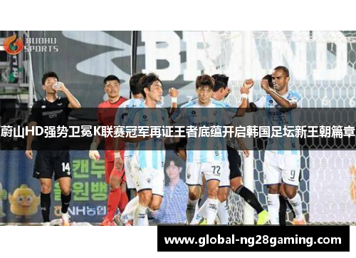 蔚山HD强势卫冕K联赛冠军再证王者底蕴开启韩国足坛新王朝篇章
