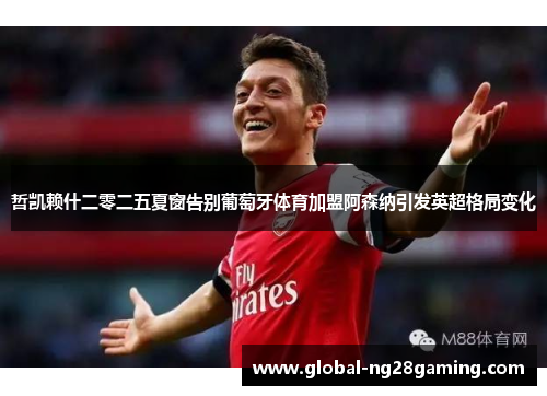 哲凯赖什二零二五夏窗告别葡萄牙体育加盟阿森纳引发英超格局变化