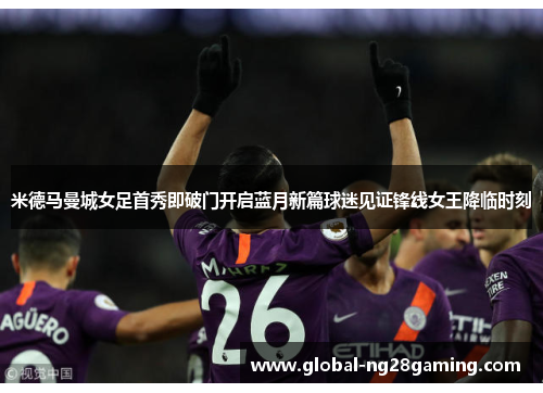 米德马曼城女足首秀即破门开启蓝月新篇球迷见证锋线女王降临时刻 米德马曼城女足首秀即破门开启蓝月新篇球迷见证锋线女王降临时刻